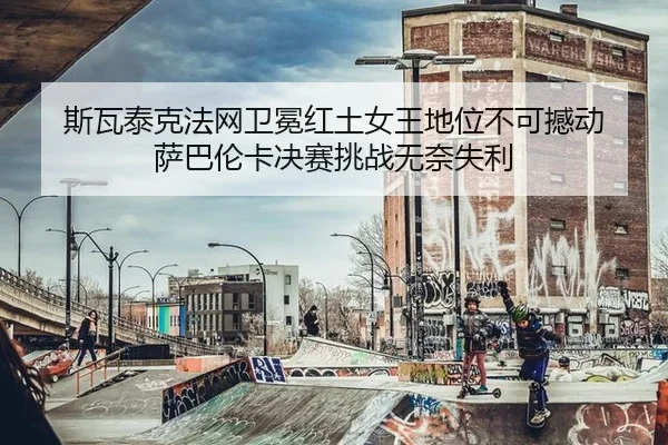斯瓦泰克法网卫冕红土女王地位不可撼动 萨巴伦卡决赛挑战无奈失利